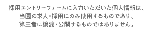 採用エントリーフォームに入力いただいた個人情報は、当園の求人・採用にのみ使用するものであり、第三者に譲渡・公開するものではありません。